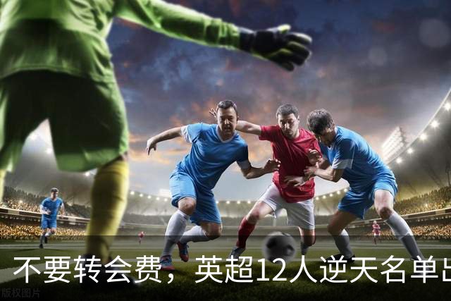 不要转会费，英超12人逆天名单出炉，全是世界级球星遭俱乐部疯抢